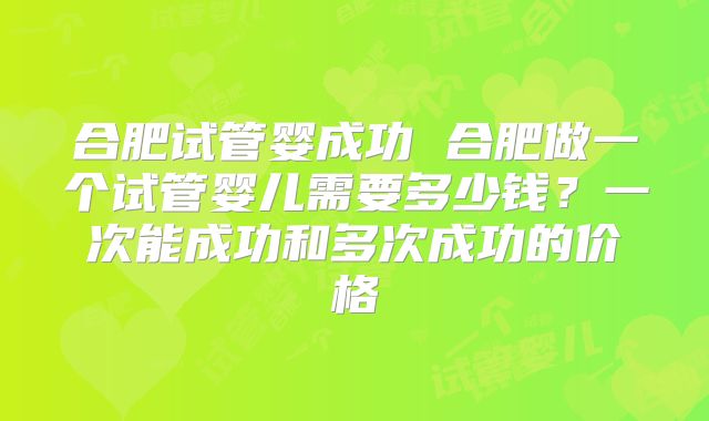 合肥试管婴成功 合肥做一个试管婴儿需要多少钱?一次能成功和多次成功的价格
