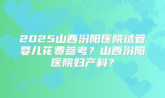 2025山西汾阳医院试管婴儿花费参考?山西汾阳医院妇产科?