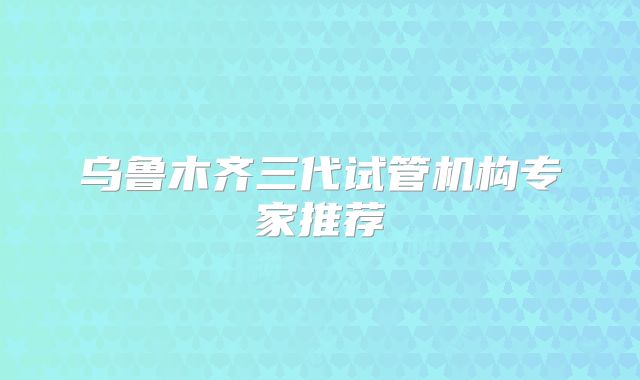 乌鲁木齐三代试管机构专家推荐