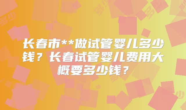 长春市**做试管婴儿多少钱？长春试管婴儿费用大概要多少钱？