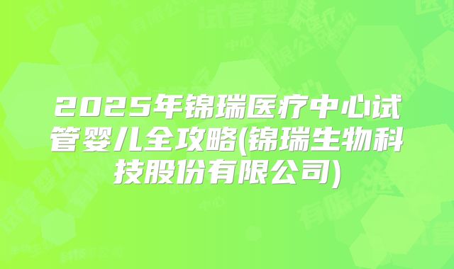 2025年锦瑞医疗中心试管婴儿全攻略(锦瑞生物科技股份有限公司)