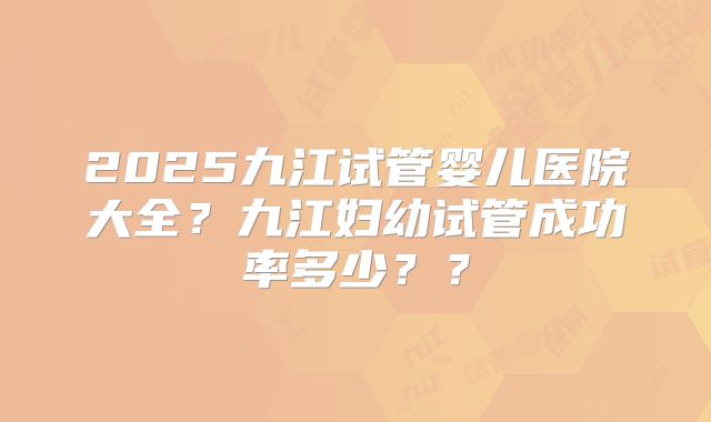 2025九江试管婴儿医院大全？九江妇幼试管成功率多少？？