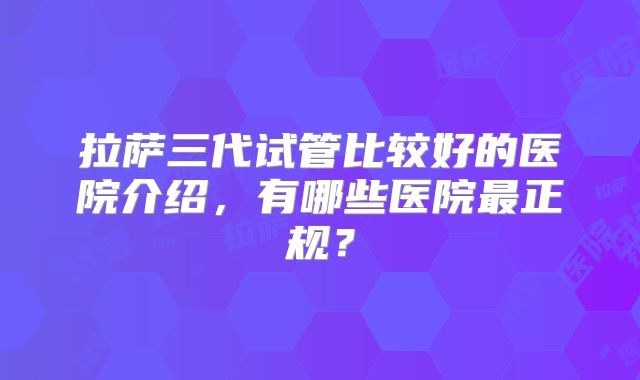 拉萨三代试管比较好的医院介绍，有哪些医院最正规？