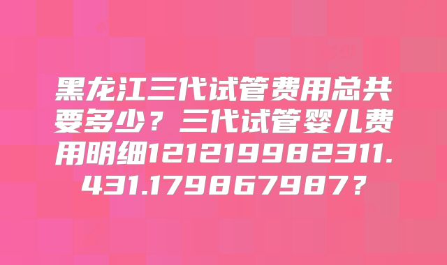 黑龙江三代试管费用总共要多少？三代试管婴儿费用明细121219982311.431.179867987？
