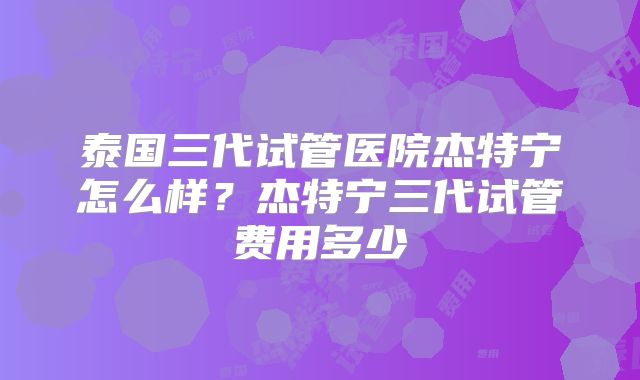 泰国三代试管医院杰特宁怎么样？杰特宁三代试管费用多少