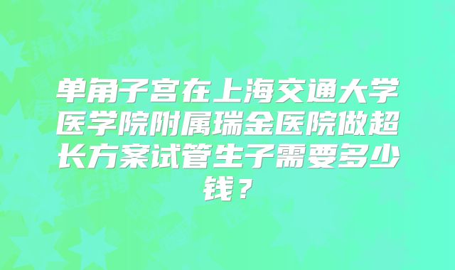 单角子宫在上海交通大学医学院附属瑞金医院做超长方案试管生子需要多少钱?