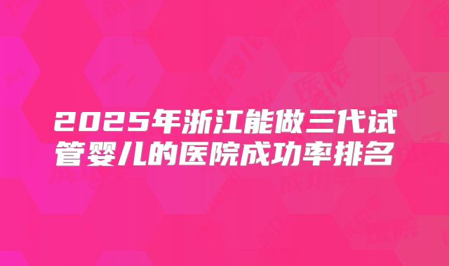2025年浙江能做三代试管婴儿的医院成功率排名