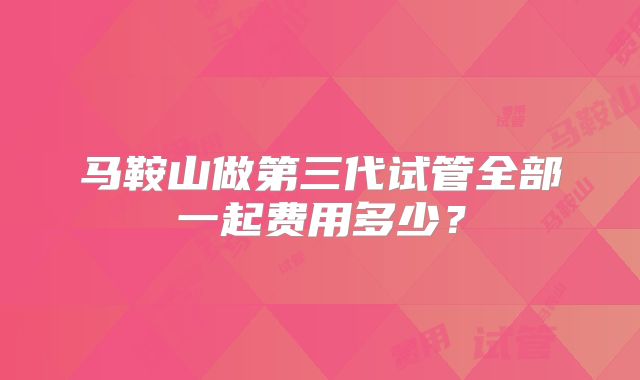 马鞍山做第三代试管全部一起费用多少？