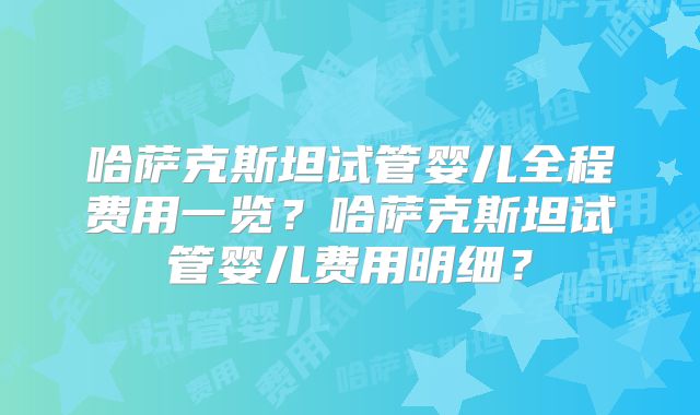 哈萨克斯坦试管婴儿全程费用一览？哈萨克斯坦试管婴儿费用明细？