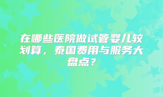 在哪些医院做试管婴儿较划算，泰国费用与服务大盘点？