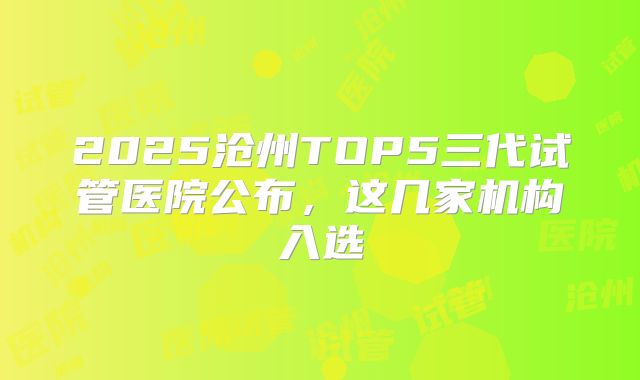 2025沧州TOP5三代试管医院公布，这几家机构入选