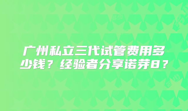 广州私立三代试管费用多少钱？经验者分享诺芽8？