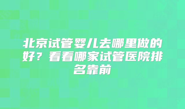 北京试管婴儿去哪里做的好?看看哪家试管医院排名靠前