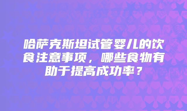 哈萨克斯坦试管婴儿的饮食注意事项,哪些食物有助于提高成功率?