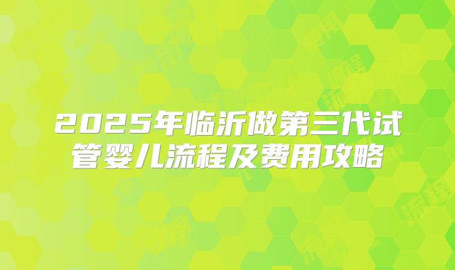 2025年临沂做第三代试管婴儿流程及费用攻略