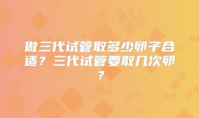 做三代试管取多少卵子合适?三代试管要取几次卵?