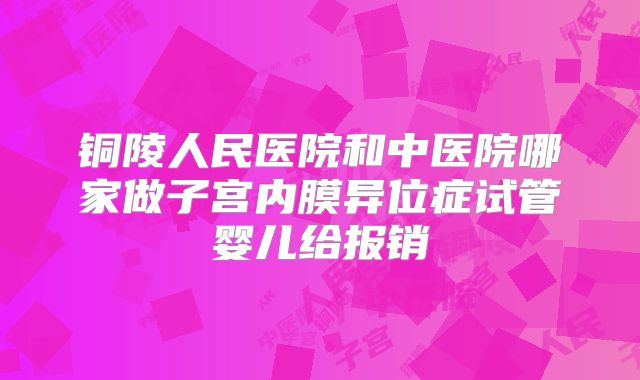 铜陵人民医院和中医院哪家做子宫内膜异位症试管婴儿给报销