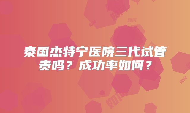 泰国杰特宁医院三代试管贵吗？成功率如何？