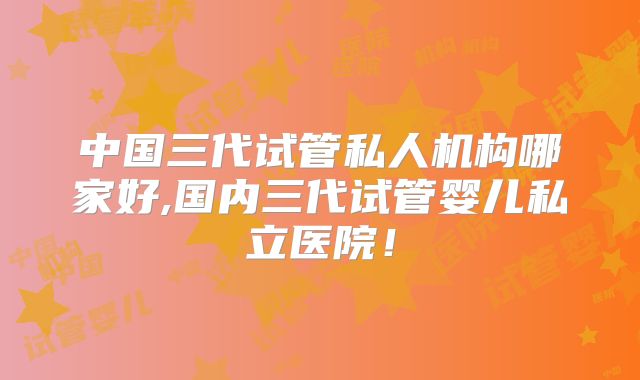 中国三代试管私人机构哪家好,国内三代试管婴儿私立医院!