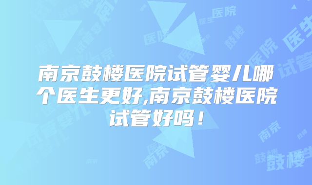 南京鼓楼医院试管婴儿哪个医生更好,南京鼓楼医院试管好吗！