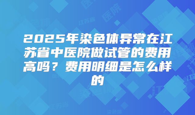 2025年染色体异常在江苏省中医院做试管的费用高吗？费用明细是怎么样的