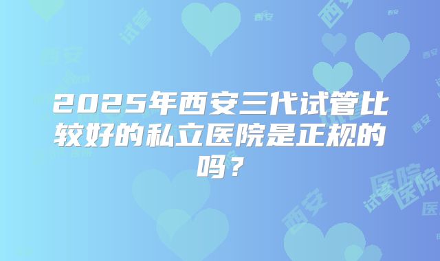 2025年西安三代试管比较好的私立医院是正规的吗？