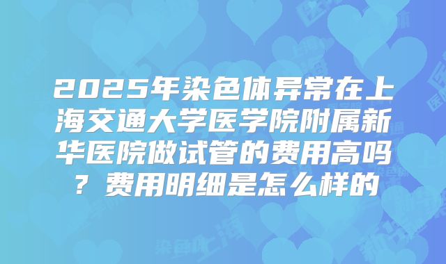 2025年染色体异常在上海交通大学医学院附属新华医院做试管的费用高吗？费用明细是怎么样的