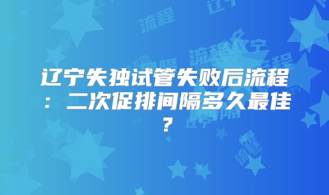辽宁失独试管失败后流程：二次促排间隔多久最佳？