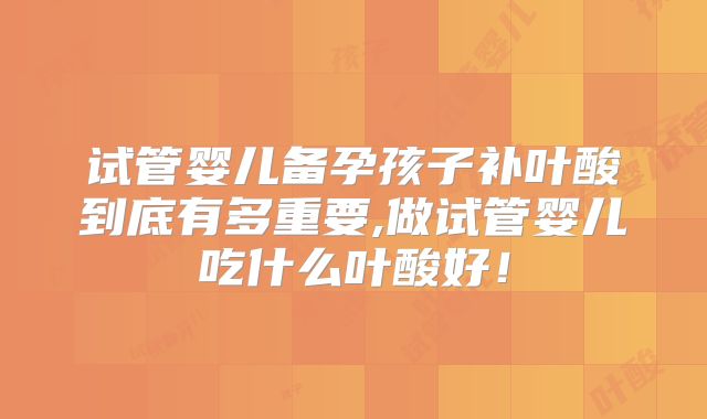 试管婴儿备孕孩子补叶酸到底有多重要,做试管婴儿吃什么叶酸好!