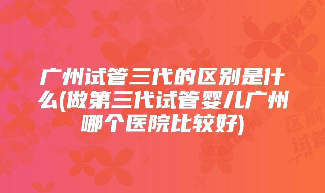 广州试管三代的区别是什么(做第三代试管婴儿广州哪个医院比较好)