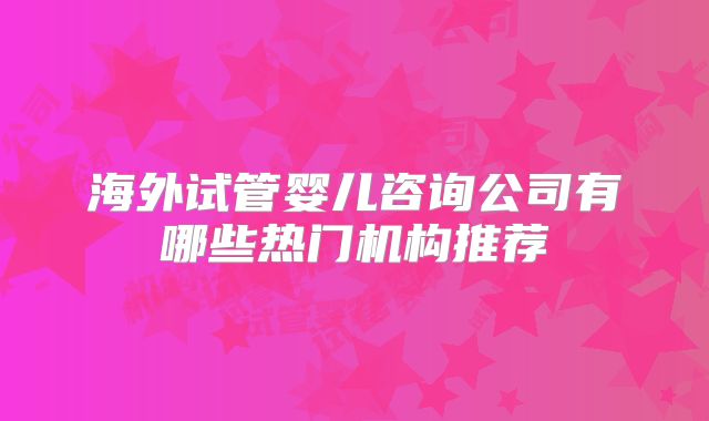 海外试管婴儿咨询公司有哪些热门机构推荐