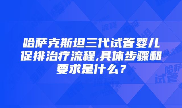 哈萨克斯坦三代试管婴儿促排治疗流程,具体步骤和要求是什么？