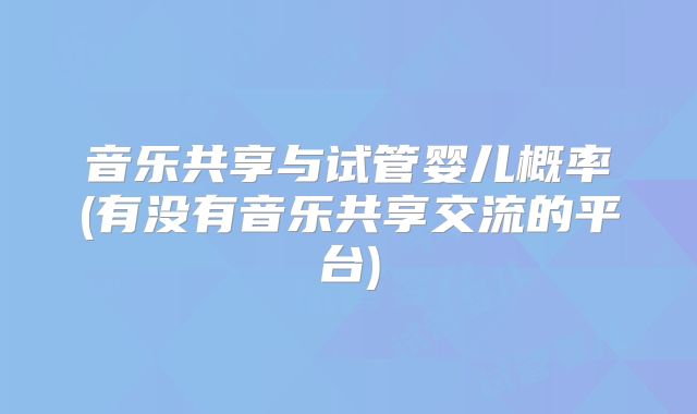 音乐共享与试管婴儿概率(有没有音乐共享交流的平台)