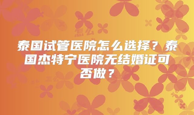 泰国试管医院怎么选择？泰国杰特宁医院无结婚证可否做？