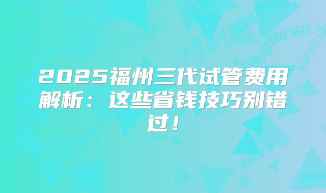 2025福州三代试管费用解析：这些省钱技巧别错过！