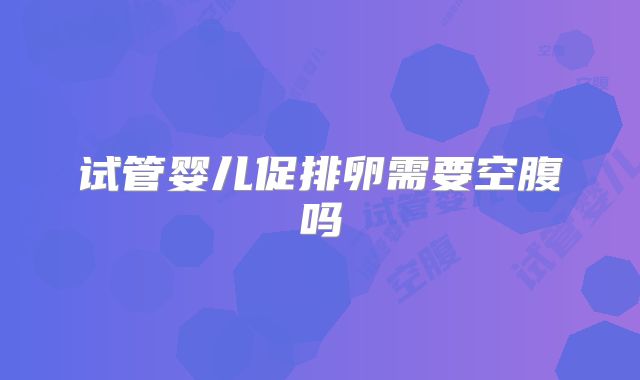 试管婴儿促排卵需要空腹吗