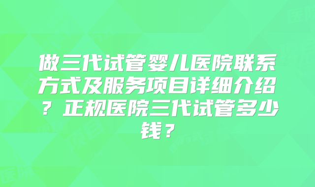 做三代试管婴儿医院联系方式及服务项目详细介绍?正规医院三代试管多少钱?
