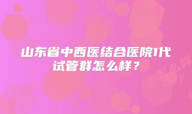 山东省中西医结合医院1代试管群怎么样？
