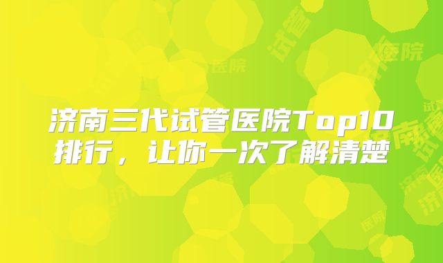 济南三代试管医院Top10排行，让你一次了解清楚