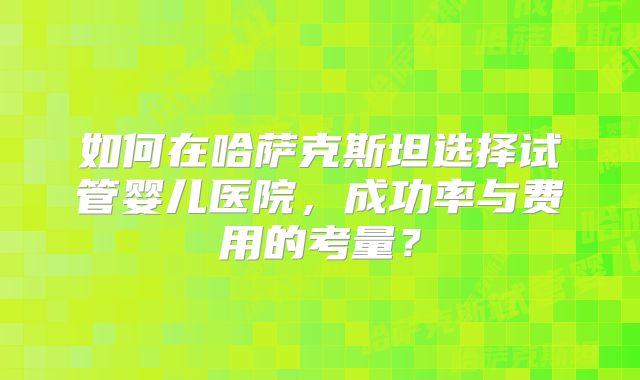 如何在哈萨克斯坦选择试管婴儿医院，成功率与费用的考量？