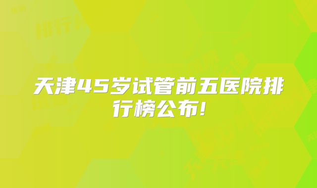 天津45岁试管前五医院排行榜公布!