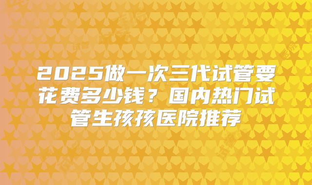 2025做一次三代试管要花费多少钱？国内热门试管生孩孩医院推荐