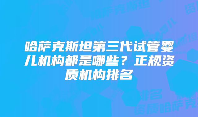 哈萨克斯坦第三代试管婴儿机构都是哪些?正规资质机构排名
