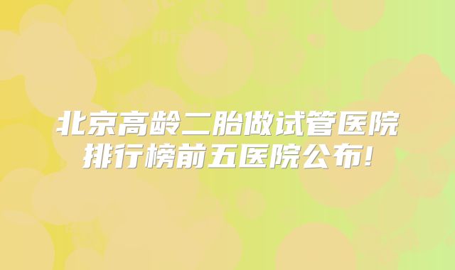 北京高龄二胎做试管医院排行榜前五医院公布!