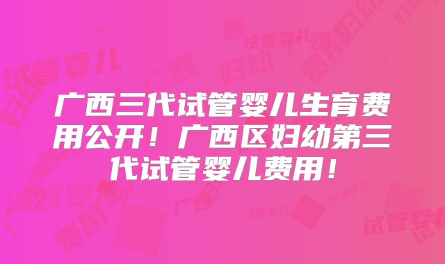 广西三代试管婴儿生育费用公开!广西区妇幼第三代试管婴儿费用!