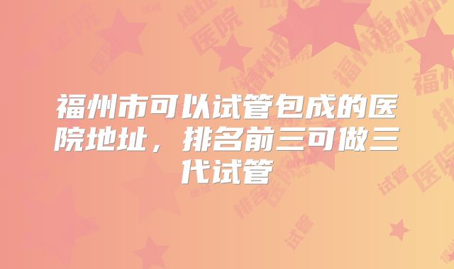 福州市可以试管包成的医院地址，排名前三可做三代试管