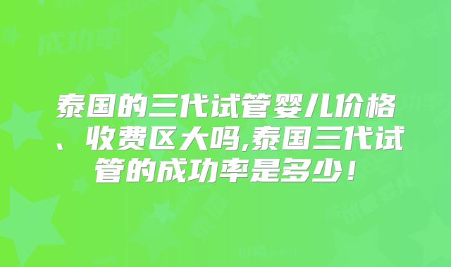 泰国的三代试管婴儿价格、收费区大吗,泰国三代试管的成功率是多少！