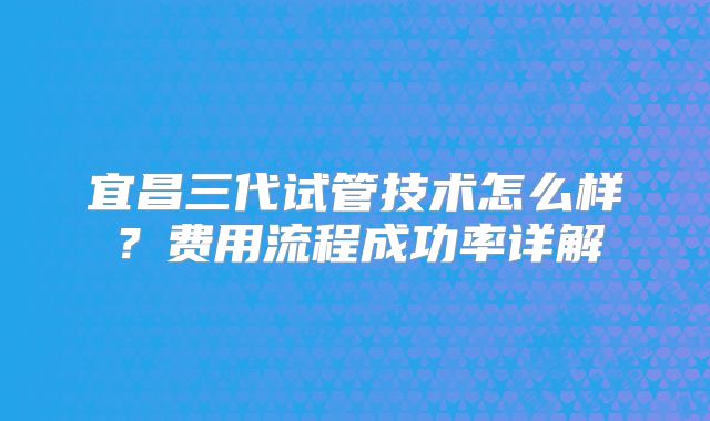 宜昌三代试管技术怎么样?费用流程成功率详解
