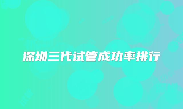 深圳三代试管成功率排行