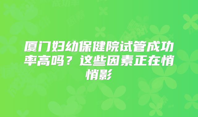 厦门妇幼保健院试管成功率高吗？这些因素正在悄悄影